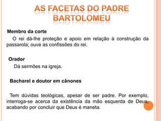 Membro da corte
  O rei dá-lhe proteção e apoio em relação à construção da
passarola; ouve as confissões do rei.

Orador
  Dá sermões na igreja.

 Bacharel e doutor em cânones

  Tem dúvidas teológicas, apesar de ser padre. Por exemplo,
interroga-se acerca da existência da mão esquerda de Deus,
acabando por concluir que Deus é maneta.
 