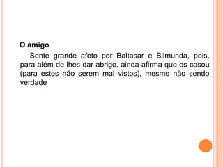 O amigo
   Sente grande afeto por Baltasar e Blimunda, pois,
para além de lhes dar abrigo, ainda afirma que os casou
(para estes não serem mal vistos), mesmo não sendo
verdade
 