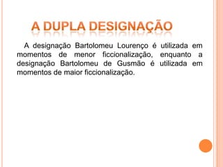 A designação Bartolomeu Lourenço é utilizada em
momentos de menor ficcionalização, enquanto a
designação Bartolomeu de Gusmão é utilizada em
momentos de maior ficcionalização.
 
