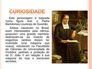 Esta personagem é baseada
numa figura real, o Padre
Bartolomeu Lourenço de Gusmão.
    Ambos nasceram no Brasil,
eram interessados pela ciência,
possuíam uma grande memória,
dedicavam-se ao invento de
engenhos (ambos diziam ter
inventado uma máquina que
voava), estudaram na Faculdade
de Cânones da Universidade de
Coimbra, pediram a proteção do
rei D. João V em relação à sua
máquina de voar e escreviam
sermões.
 
