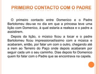 O primeiro contacto entre Domenico e o Padre
Bartolomeu deu-se no dia em que a princesa teve uma
lição com Domenico, à qual estaria a realeza e o padre a
assistirem.
   Depois da lição, o músico ficou a tocar e o padre
Bartolomeu ficou impressionadíssimo com a música e
acabaram, então, por falar um com o outro, chegando até
a irem ao Terreiro do Paço onde depois acabaram por
seguir cada um o seu caminho. Dias depois foi Domenico
quem foi falar com o Padre que se encontrava na capela.
 