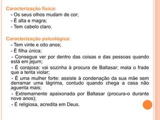 Caracterização física:
 - Os seus olhos mudam de cor;
 - É alta e magra;
 - Tem cabelo claro.

Caracterização psicológica:
 - Tem vinte e oito anos;
 - É filha única;
  - Consegue ver por dentro das coisas e das pessoas quando
 está em jejum;
  - É corajosa: vai sozinha à procura de Baltasar; mata o frade
 que a tenta violar;
  - É uma mulher forte: assiste à condenação da sua mãe sem
 derramar uma lágrima, contudo quando chega a casa não
 aguenta mais;
  - Extremamente apaixonada por Baltasar (procura-o durante
 nove anos);
  - É religiosa, acredita em Deus.
 