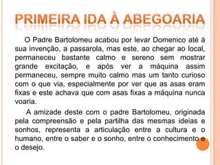 O Padre Bartolomeu acabou por levar Domenico até à
sua invenção, a passarola, mas este, ao chegar ao local,
permaneceu bastante calmo e sereno sem mostrar
grande excitação, e após ver a máquina assim
permaneceu, sempre muito calmo mas um tanto curioso
com o que via, especialmente por ver que as asas eram
fixas e este achava que com asas fixas a máquina nunca
voaria.
    A amizade deste com o padre Bartolomeu, originada
pela compreensão e pela partilha das mesmas ideias e
sonhos, representa a articulação entre a cultura e o
humano, entre o saber e o sonho, entre o conhecimento e
o desejo.
 