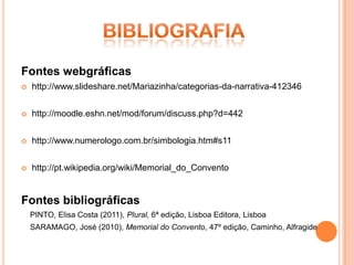 Fontes webgráficas
   http://www.slideshare.net/Mariazinha/categorias-da-narrativa-412346


   http://moodle.eshn.net/mod/forum/discuss.php?d=442


   http://www.numerologo.com.br/simbologia.htm#s11


   http://pt.wikipedia.org/wiki/Memorial_do_Convento


Fontes bibliográficas
    PINTO, Elisa Costa (2011), Plural, 6ª edição, Lisboa Editora, Lisboa
    SARAMAGO, José (2010), Memorial do Convento, 47º edição, Caminho, Alfragide
 