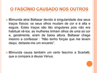    Blimunda atrai Baltasar devido à singularidade dos seus
    traços físicos: os seus olhos mudam de cor e é alta e
    esguia. Estes traços são tão singulares pois não era
    habitual vê-los: as mulheres tinham olhos de uma só cor
    e, geralmente, eram de baixa altura. Baltasar chega
    mesmo a confessar : “Não tenho forças que me levem
    daqui, deitaste-me um encanto”.

   Blimunda causa também um certo fascínio a Scarlatti,
    que a compara à deusa Vénus.
 