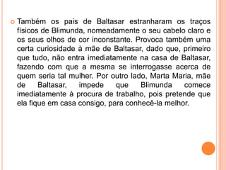    Também os pais de Baltasar estranharam os traços
    físicos de Blimunda, nomeadamente o seu cabelo claro e
    os seus olhos de cor inconstante. Provoca também uma
    certa curiosidade à mãe de Baltasar, dado que, primeiro
    que tudo, não entra imediatamente na casa de Baltasar,
    fazendo com que a mesma se interrogasse acerca de
    quem seria tal mulher. Por outro lado, Marta Maria, mãe
    de     Baltasar,  impede     que    Blimunda    comece
    imediatamente à procura de trabalho, pois pretende que
    ela fique em casa consigo, para conhecê-la melhor.
 