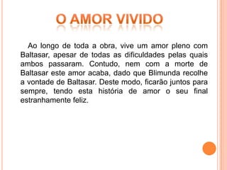 Ao longo de toda a obra, vive um amor pleno com
Baltasar, apesar de todas as dificuldades pelas quais
ambos passaram. Contudo, nem com a morte de
Baltasar este amor acaba, dado que Blimunda recolhe
a vontade de Baltasar. Deste modo, ficarão juntos para
sempre, tendo esta história de amor o seu final
estranhamente feliz.
 
