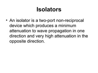 Isolators
• An isolator is a two-port non-reciprocal
device which produces a minimum
attenuation to wave propagation in one
direction and very high attenuation in the
opposite direction.
 