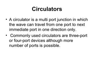 Circulators
• A circulator is a multi port junction in which
the wave can travel from one port to next
immediate port in one direction only.
• Commonly used circulators are three-port
or four-port devices although more
number of ports is possible.
 