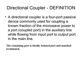 Directional Coupler - DEFINITION
• A directional coupler is a four-port passive
device commonly used for coupling a
known fraction of the microwave power to
a port (coupled port) in the auxiliary line
while flowing from input port to output port
in the main line.
The remaining port is ideally isolated port and matched
terminated.
 