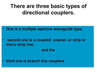 There are three basic types of
directional couplers.
• One is a multiple aperture waveguide type,
• second one is a coupled coaxial, or strip or
micro strip line,
and the
• third one is branch line couplers
 