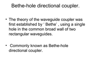 Bethe-hole directional coupler.
• The theory of the waveguide coupler was
first established by ‘ Bethe’ , using a single
hole in the common broad wall of two
rectangular waveguides.
• Commonly known as Bethe-hole
directional coupler.
 