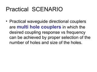 Practical SCENARIO
• Practical waveguide directional couplers
are multi hole couplers in which the
desired coupling response vs frequency
can be achieved by proper selection of the
number of holes and size of the holes.
 