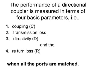 The performance of a directional
coupler is measured in terms of
four basic parameters, i.e.,
1. coupling (C)
2. transmission loss
3. directivity (D)
and the
4. re turn loss (R)
when all the ports are matched.
 