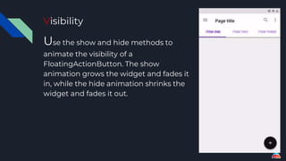 Visibility
Use the show and hide methods to
animate the visibility of a
FloatingActionButton. The show
animation grows the widget and fades it
in, while the hide animation shrinks the
widget and fades it out.
 