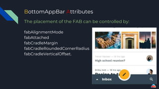 BottomAppBar Attributes
The placement of the FAB can be controlled by:
fabAlignmentMode
fabAttached
fabCradleMargin
fabCradleRoundedCornerRadius
fabCradleVerticalOffset.
 