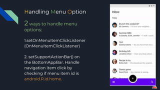 Handling Menu Option
2 ways to handle menu
options:
1.setOnMenuItemClickListener
(OnMenuItemClickListener)
2. setSupportActionBar() on
the BottomAppBar. Handle
navigation item click by
checking if menu item id is
android.R.id.home.
 