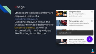 Usage
Snackbars work best if they are
displayed inside of a
CoordinatorLayout.
CoordinatorLayout allows the
snackbar to enable behavior like
swipe-to-dismiss, as well as
automatically moving widgets
like FloatingActionButton.
 