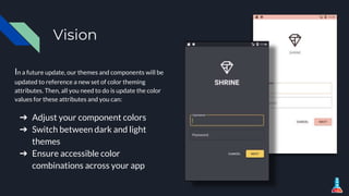 Vision
In a future update, our themes and components will be
updated to reference a new set of color theming
attributes. Then, all you need to do is update the color
values for these attributes and you can:
➔ Adjust your component colors
➔ Switch between dark and light
themes
➔ Ensure accessible color
combinations across your app
 