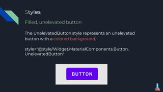 Styles
Filled, unelevated button
The UnelevatedButton style represents an unelevated
button with a colored background.
style="@style/Widget.MaterialComponents.Button.
UnelevatedButton"
 