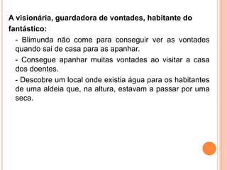 A visionária, guardadora de vontades, habitante do
fantástico:
  - Blimunda não come para conseguir ver as vontades
  quando sai de casa para as apanhar.
  - Consegue apanhar muitas vontades ao visitar a casa
  dos doentes.
  - Descobre um local onde existia água para os habitantes
  de uma aldeia que, na altura, estavam a passar por uma
  seca.
 