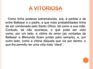 Como tinha poderes sobrenaturais, era, à partida e de
entre Baltasar e o padre, a que mais probabilidades tinha
de ser condenada pelo Santo Ofício, tal como a sua mãe.
Contudo, tal não acontece, o que pode ser visto
como, por um lado, a vitória do amor (as vontades de
Baltasar e Blimunda ficam juntas para sempre), e, por
outro lado, como a vitória daquela que via por dentro, o
que lhe permitiu ter uma vida mais “clara”.
 