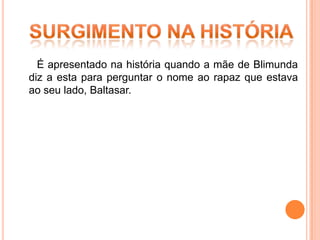 É apresentado na história quando a mãe de Blimunda
diz a esta para perguntar o nome ao rapaz que estava
ao seu lado, Baltasar.
 