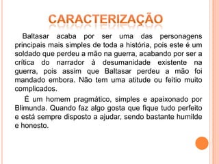 Baltasar acaba por ser uma das personagens
principais mais simples de toda a história, pois este é um
soldado que perdeu a mão na guerra, acabando por ser a
crítica do narrador à desumanidade existente na
guerra, pois assim que Baltasar perdeu a mão foi
mandado embora. Não tem uma atitude ou feitio muito
complicados.
    É um homem pragmático, simples e apaixonado por
Blimunda. Quando faz algo gosta que fique tudo perfeito
e está sempre disposto a ajudar, sendo bastante humilde
e honesto.
 
