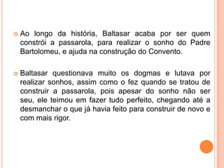    Ao longo da história, Baltasar acaba por ser quem
    constrói a passarola, para realizar o sonho do Padre
    Bartolomeu, e ajuda na construção do Convento.

   Baltasar questionava muito os dogmas e lutava por
    realizar sonhos, assim como o fez quando se tratou de
    construir a passarola, pois apesar do sonho não ser
    seu, ele teimou em fazer tudo perfeito, chegando até a
    desmanchar o que já havia feito para construir de novo e
    com mais rigor.
 