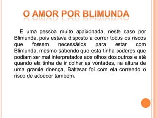 É uma pessoa muito apaixonada, neste caso por
Blimunda, pois estava disposto a correr todos os riscos
que     fossem     necessários    para    estar    com
Blimunda, mesmo sabendo que esta tinha poderes que
podiam ser mal interpretados aos olhos dos outros e até
quando ela tinha de ir colher as vontades, na altura de
uma grande doença, Baltasar foi com ela correndo o
risco de adoecer também.
 