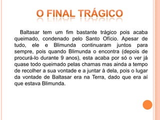 Baltasar tem um fim bastante trágico pois acaba
queimado, condenado pelo Santo Ofício. Apesar de
tudo, ele e Blimunda continuaram juntos para
sempre, pois quando Blimunda o encontra (depois de
procurá-lo durante 9 anos), esta acaba por só o ver já
quase todo queimado pelas chamas mas ainda a tempo
de recolher a sua vontade e a juntar à dela, pois o lugar
da vontade de Baltasar era na Terra, dado que era aí
que estava Blimunda.
 
