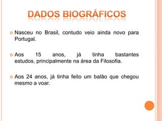    Nasceu no Brasil, contudo veio ainda novo para
    Portugal.

   Aos     15      anos,    já     tinha    bastantes
    estudos, principalmente na área da Filosofia.

   Aos 24 anos, já tinha feito um balão que chegou
    mesmo a voar.
 