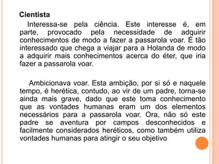 Cientista
   Interessa-se pela ciência. Este interesse é, em
parte, provocado pela necessidade de adquirir
conhecimentos de modo a fazer a passarola voar. É tão
interessado que chega a viajar para a Holanda de modo
a adquirir mais conhecimentos acerca do éter, que iria
fazer a passarola voar.

   Ambicionava voar. Esta ambição, por si só e naquele
tempo, é herética, contudo, ao vir de um padre, torna-se
ainda mais grave, dado que este toma conhecimento
que as vontades humanas eram um dos elementos
necessários para a passarola voar. Ora, não só este
padre se aventura por campos desconhecidos e
facilmente considerados heréticos, como também utiliza
vontades humanas para atingir o seu objetivo
 