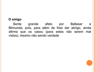 O amigo
    Sente    grande    afeto     por  Baltasar    e
Blimunda, pois, para além de lhes dar abrigo, ainda
afirma que os casou (para estes não serem mal
vistos), mesmo não sendo verdade
 