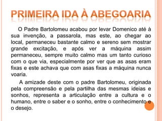 O Padre Bartolomeu acabou por levar Domenico até à
sua invenção, a passarola, mas este, ao chegar ao
local, permaneceu bastante calmo e sereno sem mostrar
grande excitação, e após ver a máquina assim
permaneceu, sempre muito calmo mas um tanto curioso
com o que via, especialmente por ver que as asas eram
fixas e este achava que com asas fixas a máquina nunca
voaria.
    A amizade deste com o padre Bartolomeu, originada
pela compreensão e pela partilha das mesmas ideias e
sonhos, representa a articulação entre a cultura e o
humano, entre o saber e o sonho, entre o conhecimento e
o desejo.
 