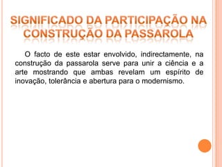 O facto de este estar envolvido, indirectamente, na
construção da passarola serve para unir a ciência e a
arte mostrando que ambas revelam um espírito de
inovação, tolerância e abertura para o modernismo.
 