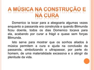 Domenico ia tocar para a abegoaria algumas vezes
enquanto a passarola era construída e quando Blimunda
ficou doente, todos os dias Domenico tocava para
ela, acabando por curar a frágil e quase sem forças
Blimunda.
    Isto serve para mostrar que os sonhos aliados à
música permitem a cura e ajuda na conclusão da
passarola, simbolizando o ultrapassar, por parte do
homem, de uma materialidade excessiva e o atingir da
plenitude da vida.
 