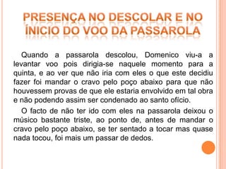 Quando a passarola descolou, Domenico viu-a a
levantar voo pois dirigia-se naquele momento para a
quinta, e ao ver que não iria com eles o que este decidiu
fazer foi mandar o cravo pelo poço abaixo para que não
houvessem provas de que ele estaria envolvido em tal obra
e não podendo assim ser condenado ao santo ofício.
   O facto de não ter ido com eles na passarola deixou o
músico bastante triste, ao ponto de, antes de mandar o
cravo pelo poço abaixo, se ter sentado a tocar mas quase
nada tocou, foi mais um passar de dedos.
 