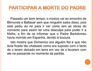 Passado um bom tempo, o músico vai ao encontro de
Blimunda e Baltasar sem que ninguém saiba disso, pois
este pediu ao rei para ir ver como iam as obras do
convento para assim ter uma desculpa para poder ir a
Mafra, a fim de os informar que o Padre Bartolomeu
havia morrido em Espanha, devido à loucura.
   Isto mostra que Domenico era alguém fiel e que não
teria ficado tão chateado como era suposto com o facto
de o terem deixado em terra em vez de o levarem com
ele na passarola no momento da partida.
 