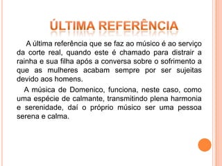 A última referência que se faz ao músico é ao serviço
da corte real, quando este é chamado para distrair a
rainha e sua filha após a conversa sobre o sofrimento a
que as mulheres acabam sempre por ser sujeitas
devido aos homens.
  A música de Domenico, funciona, neste caso, como
uma espécie de calmante, transmitindo plena harmonia
e serenidade, daí o próprio músico ser uma pessoa
serena e calma.
 