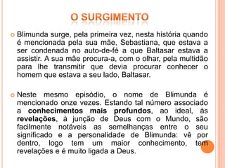    Blimunda surge, pela primeira vez, nesta história quando
    é mencionada pela sua mãe, Sebastiana, que estava a
    ser condenada no auto-de-fé a que Baltasar estava a
    assistir. A sua mãe procura-a, com o olhar, pela multidão
    para lhe transmitir que devia procurar conhecer o
    homem que estava a seu lado, Baltasar.

   Neste mesmo episódio, o nome de Blimunda é
    mencionado onze vezes. Estando tal número associado
    a conhecimentos mais profundos, ao ideal, às
    revelações, à junção de Deus com o Mundo, são
    facilmente notáveis as semelhanças entre o seu
    significado e a personalidade de Blimunda: vê por
    dentro, logo tem um maior conhecimento, tem
    revelações e é muito ligada a Deus.
 