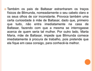    Também os pais de Baltasar estranharam os traços
    físicos de Blimunda, nomeadamente o seu cabelo claro e
    os seus olhos de cor inconstante. Provoca também uma
    certa curiosidade à mãe de Baltasar, dado que, primeiro
    que tudo, não entra imediatamente na casa de
    Baltasar, fazendo com que a mesma se interrogasse
    acerca de quem seria tal mulher. Por outro lado, Marta
    Maria, mãe de Baltasar, impede que Blimunda comece
    imediatamente à procura de trabalho, pois pretende que
    ela fique em casa consigo, para conhecê-la melhor.
 