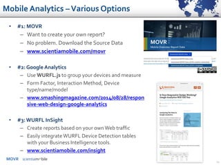 MOVR
29
• #1: MOVR
– Want to create your own report?
– No problem. Download the Source Data
– www.scientiamobile.com/movr
• #2: Google Analytics
– Use WURFL.js to group your devices and measure
– Form Factor, Interaction Method, Device
type/name/model
– www.smashingmagazine.com/2014/08/28/respon
sive-web-design-google-analytics
• #3: WURFL InSight
– Create reports based on your own Web traffic
– Easily integrateWURFL Device Detection tables
with your Business Intelligence tools.
– www.scientiamobile.com/insight
Mobile Analytics –Various Options
 