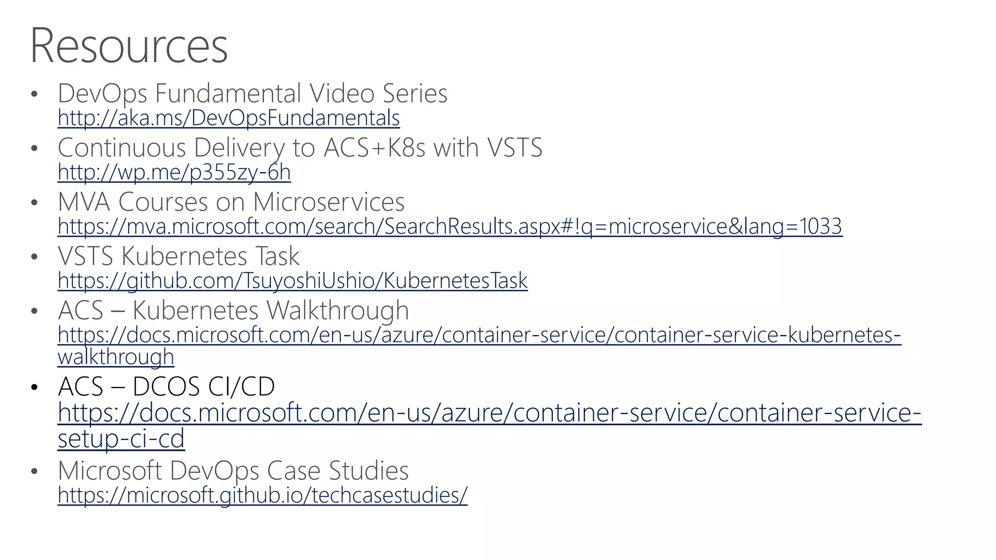 http://aka.ms/DevOpsFundamentals
http://wp.me/p355zy-6h
https://mva.microsoft.com/search/SearchResults.aspx#!q=microservice&lang=1033
https://github.com/TsuyoshiUshio/KubernetesTask
https://docs.microsoft.com/en-us/azure/container-service/container-service-kubernetes-
walkthrough
• ACS – DCOS CI/CD
https://docs.microsoft.com/en-us/azure/container-service/container-service-
setup-ci-cd
https://microsoft.github.io/techcasestudies/