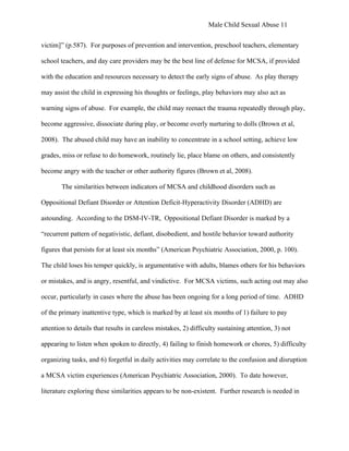 Male Child Sexual Abuse 11


victim]” (p.587). For purposes of prevention and intervention, preschool teachers, elementary

school teachers, and day care providers may be the best line of defense for MCSA, if provided

with the education and resources necessary to detect the early signs of abuse. As play therapy

may assist the child in expressing his thoughts or feelings, play behaviors may also act as

warning signs of abuse. For example, the child may reenact the trauma repeatedly through play,

become aggressive, dissociate during play, or become overly nurturing to dolls (Brown et al,

2008). The abused child may have an inability to concentrate in a school setting, achieve low

grades, miss or refuse to do homework, routinely lie, place blame on others, and consistently

become angry with the teacher or other authority figures (Brown et al, 2008).

        The similarities between indicators of MCSA and childhood disorders such as

Oppositional Defiant Disorder or Attention Deficit-Hyperactivity Disorder (ADHD) are

astounding. According to the DSM-IV-TR, Oppositional Defiant Disorder is marked by a

“recurrent pattern of negativistic, defiant, disobedient, and hostile behavior toward authority

figures that persists for at least six months” (American Psychiatric Association, 2000, p. 100).

The child loses his temper quickly, is argumentative with adults, blames others for his behaviors

or mistakes, and is angry, resentful, and vindictive. For MCSA victims, such acting out may also

occur, particularly in cases where the abuse has been ongoing for a long period of time. ADHD

of the primary inattentive type, which is marked by at least six months of 1) failure to pay

attention to details that results in careless mistakes, 2) difficulty sustaining attention, 3) not

appearing to listen when spoken to directly, 4) failing to finish homework or chores, 5) difficulty

organizing tasks, and 6) forgetful in daily activities may correlate to the confusion and disruption

a MCSA victim experiences (American Psychiatric Association, 2000). To date however,

literature exploring these similarities appears to be non-existent. Further research is needed in
 