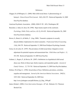 Male Child Sexual Abuse 13


                                          References

Alaggia, R. & Millington, G. (2008). Male child sexual abuse: A phenomenology of

       betrayal. Clinical Social Work Journal. 36(3), 265-275. Retrieved September 14, 2009

       from PsycNet database.

American Psychiatric Association. (2000). DSM-IV-TR. APA: Washington, DC

Boeschen, L, Sales, B., Koss, M. (1998). Rape trauma experts in the courtroom.

       Psychology, Public Policy and Law, 4(1-2), 414-432. Retrieved September 20,, 2009

       from PsycArticles database.

Brown, S., Brack, G., & Mullis, F. (Aug. 2008). Traumatic symptoms in sexually

       abused children: Implications for school counselors. Professional School Counseling.

       11(6), 368-379. Retrieved September 13, 2009 from ProQuest Psychology Journals.

Gorey, K. & Leslie, D. (1997). The prevalence of child sexual abuse: Integrative review

       adjustment for potential response and measurement bias. Child Abuse and Neglect. 21,

       391-398. Retrieved September 19, 2009 from PsycNet.

Graham, L., Rogers, P., & Davies, M. (2007). Attributions in a hypothetical child sexual

       abuse case: Roles of abuse type, family response, and respondent gender. Journal of

       Family Violence. 22, 733-745. Retrieved September 15, 2009 from PsycNet database.

Holmes, W & Slap, G. (1998). Sexual abuse of boys: Definition, prevalence, correlates,

       sequelae and management. Journal of the American Medical Association. 280(21),

       1855-1862. Retrieved September 26, 2009 from

       http://www.jimhopper.com/pdfs/Holmes_&_Slap_1998.pdf

James, Richard. (2008). Crisis Intervention Strategies. (6th ed). Belmont, CA: Thomson

       Brooks/Cole.
 