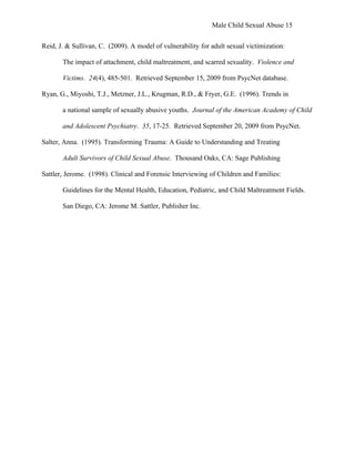 Male Child Sexual Abuse 15


Reid, J. & Sullivan, C. (2009). A model of vulnerability for adult sexual victimization:

       The impact of attachment, child maltreatment, and scarred sexuality. Violence and

       Victims. 24(4), 485-501. Retrieved September 15, 2009 from PsycNet database.

Ryan, G., Miyoshi, T.J., Metzner, J.L., Krugman, R.D., & Fryer, G.E. (1996). Trends in

       a national sample of sexually abusive youths. Journal of the American Academy of Child

       and Adolescent Psychiatry. 35, 17-25. Retrieved September 20, 2009 from PsycNet.

Salter, Anna. (1995). Transforming Trauma: A Guide to Understanding and Treating

       Adult Survivors of Child Sexual Abuse. Thousand Oaks, CA: Sage Publishing

Sattler, Jerome. (1998). Clinical and Forensic Interviewing of Children and Families:

       Guidelines for the Mental Health, Education, Pediatric, and Child Maltreatment Fields.

       San Diego, CA: Jerome M. Sattler, Publisher Inc.
 