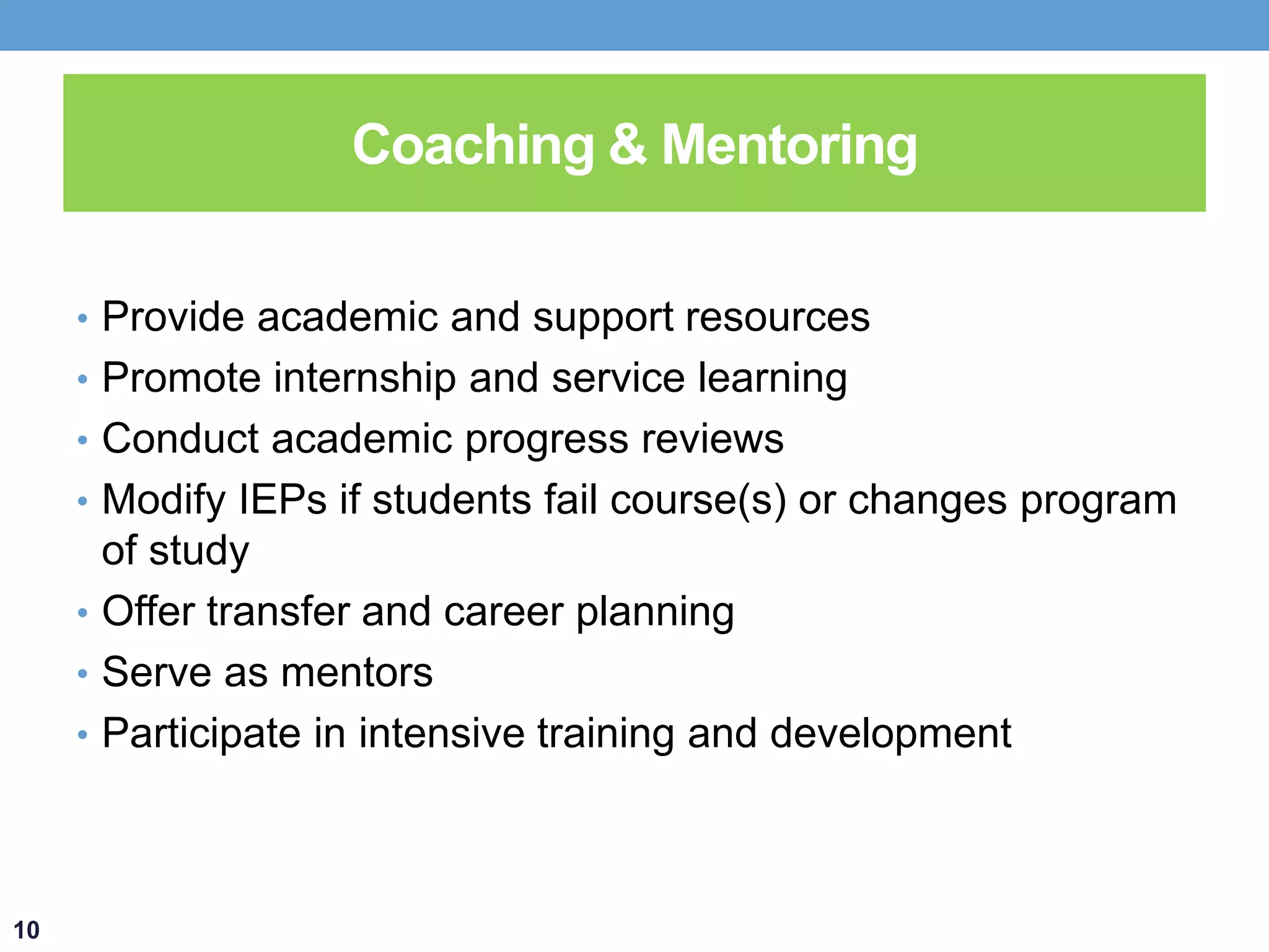 Coaching & Mentoring 
• Provide academic and support resources 
• Promote internship and service learning 
• Conduct academic progress reviews 
• Modify IEPs if students fail course(s) or changes program 
of study 
• Offer transfer and career planning 
• Serve as mentors 
• Participate in intensive training and development 
10 
 