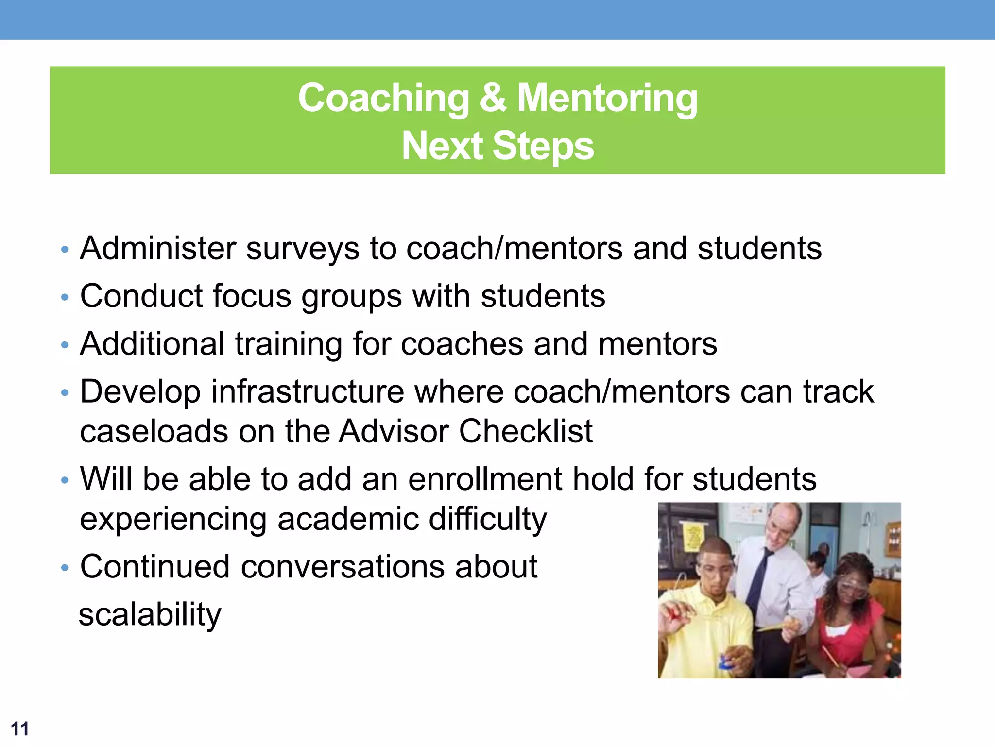 Coaching & Mentoring 
Next Steps 
• Administer surveys to coach/mentors and students 
• Conduct focus groups with students 
• Additional training for coaches and mentors 
• Develop infrastructure where coach/mentors can track 
caseloads on the Advisor Checklist 
• Will be able to add an enrollment hold for students 
experiencing academic difficulty 
• Continued conversations about 
scalability 
11 
 