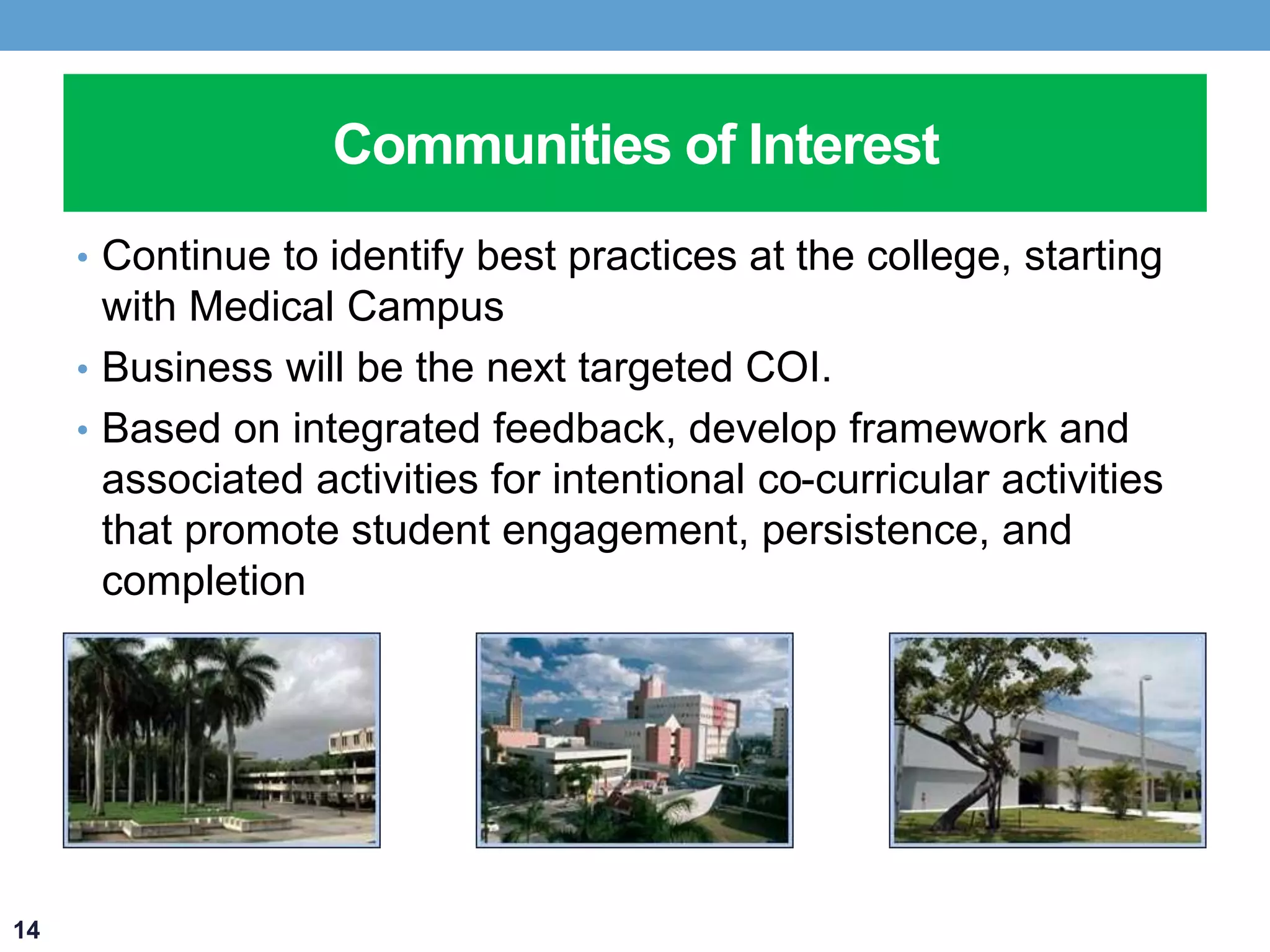 Communities of Interest 
• Continue to identify best practices at the college, starting 
with Medical Campus 
• Business will be the next targeted COI. 
• Based on integrated feedback, develop framework and 
associated activities for intentional co-curricular activities 
that promote student engagement, persistence, and 
completion 
14 
 